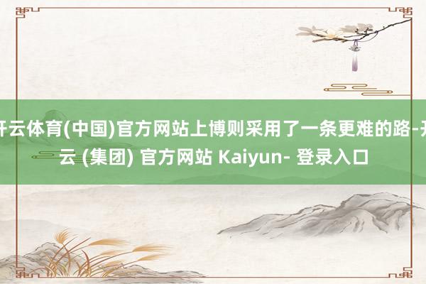 开云体育(中国)官方网站上博则采用了一条更难的路-开云 (集团) 官方网站 Kaiyun- 登录入口