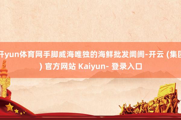 开yun体育网手脚威海唯独的海鲜批发阛阓-开云 (集团) 官方网站 Kaiyun- 登录入口