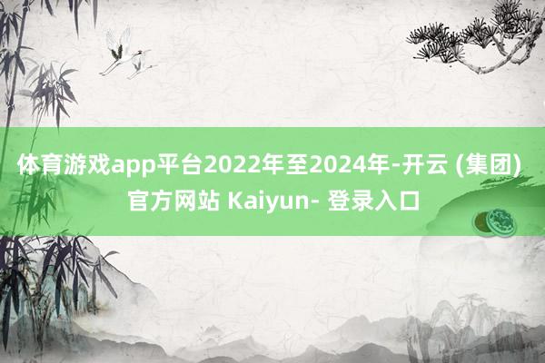 体育游戏app平台2022年至2024年-开云 (集团) 官方网站 Kaiyun- 登录入口