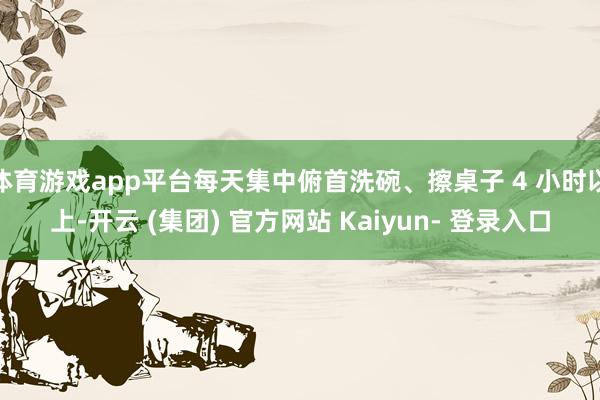 体育游戏app平台每天集中俯首洗碗、擦桌子 4 小时以上-开云 (集团) 官方网站 Kaiyun- 登录入口