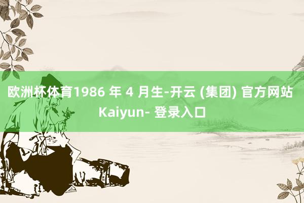 欧洲杯体育1986 年 4 月生-开云 (集团) 官方网站 Kaiyun- 登录入口