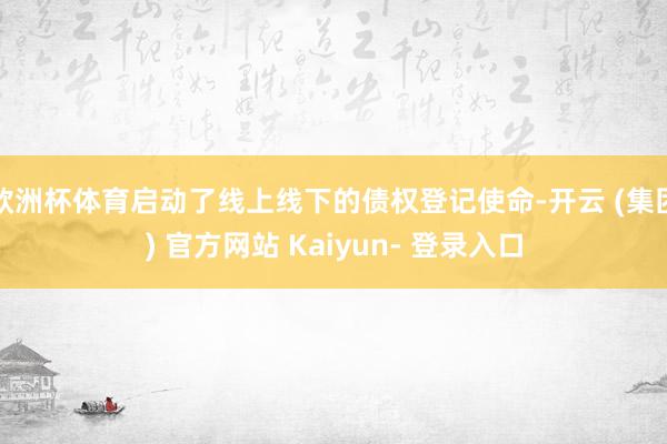 欧洲杯体育启动了线上线下的债权登记使命-开云 (集团) 官方网站 Kaiyun- 登录入口