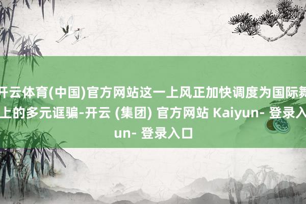 开云体育(中国)官方网站这一上风正加快调度为国际舞台上的多元诓骗-开云 (集团) 官方网站 Kaiyun- 登录入口