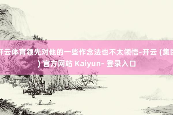 开云体育领先对他的一些作念法也不太领悟-开云 (集团) 官方网站 Kaiyun- 登录入口