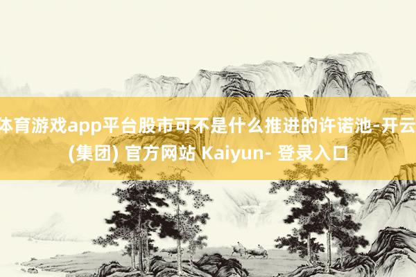 体育游戏app平台股市可不是什么推进的许诺池-开云 (集团) 官方网站 Kaiyun- 登录入口