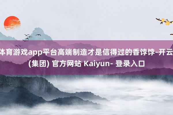 体育游戏app平台高端制造才是信得过的香饽饽-开云 (集团) 官方网站 Kaiyun- 登录入口