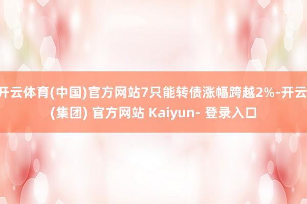 开云体育(中国)官方网站7只能转债涨幅跨越2%-开云 (集团) 官方网站 Kaiyun- 登录入口
