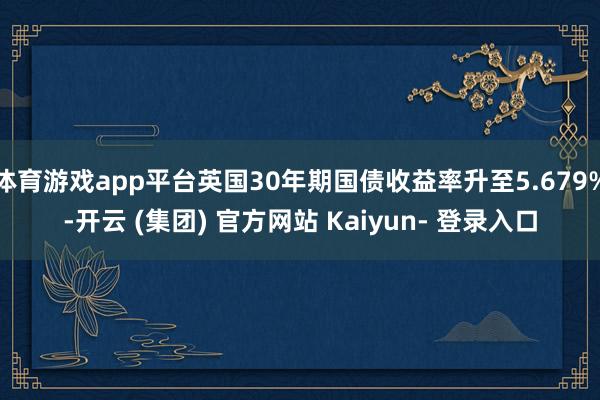 体育游戏app平台英国30年期国债收益率升至5.679%-开云 (集团) 官方网站 Kaiyun- 登录入口