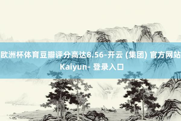欧洲杯体育豆瓣评分高达8.56-开云 (集团) 官方网站 Kaiyun- 登录入口