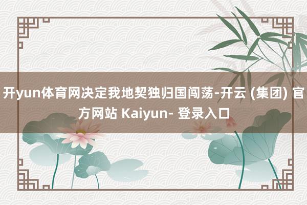 开yun体育网决定我地契独归国闯荡-开云 (集团) 官方网站 Kaiyun- 登录入口