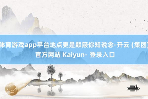体育游戏app平台地点更是颠簸你知说念-开云 (集团) 官方网站 Kaiyun- 登录入口