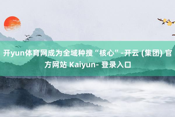 开yun体育网成为全域种搜“核心”-开云 (集团) 官方网站 Kaiyun- 登录入口