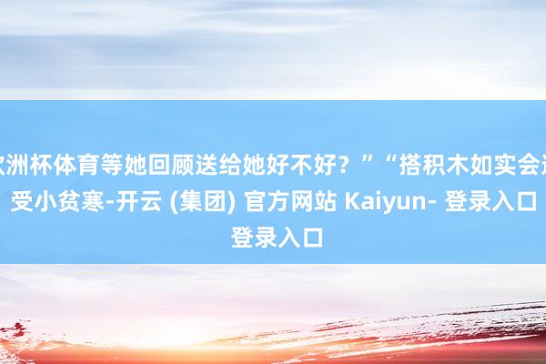 欧洲杯体育等她回顾送给她好不好？”“搭积木如实会遭受小贫寒-开云 (集团) 官方网站 Kaiyun- 登录入口