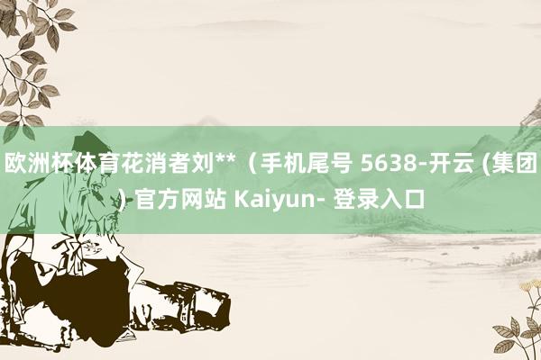 欧洲杯体育花消者刘**（手机尾号 5638-开云 (集团) 官方网站 Kaiyun- 登录入口