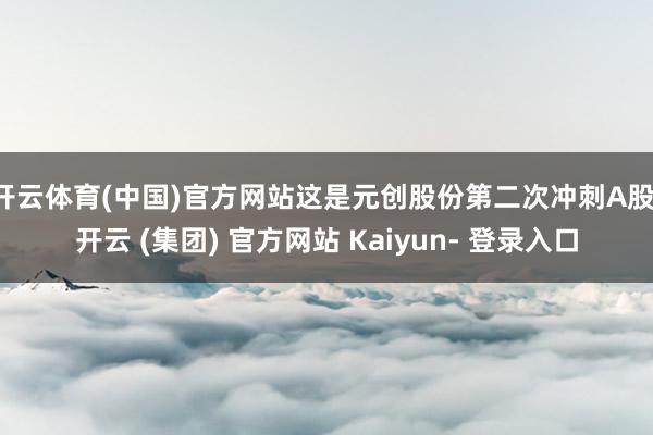 开云体育(中国)官方网站这是元创股份第二次冲刺A股-开云 (集团) 官方网站 Kaiyun- 登录入口
