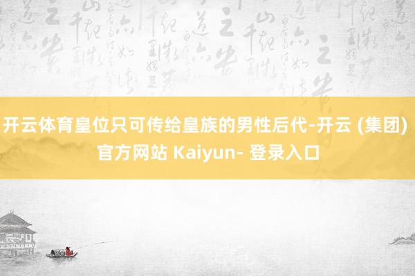 开云体育皇位只可传给皇族的男性后代-开云 (集团) 官方网站 Kaiyun- 登录入口