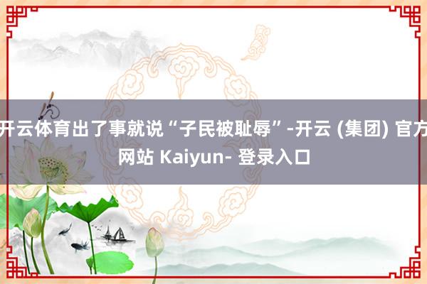 开云体育出了事就说“子民被耻辱”-开云 (集团) 官方网站 Kaiyun- 登录入口