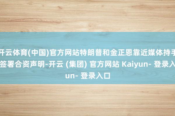 开云体育(中国)官方网站特朗普和金正恩靠近媒体持手、签署合资声明-开云 (集团) 官方网站 Kaiyun- 登录入口