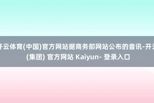 开云体育(中国)官方网站据商务部网站公布的音讯-开云 (集团) 官方网站 Kaiyun- 登录入口