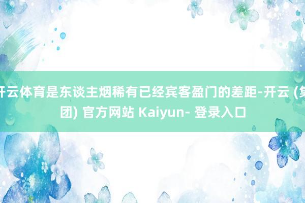开云体育是东谈主烟稀有已经宾客盈门的差距-开云 (集团) 官方网站 Kaiyun- 登录入口