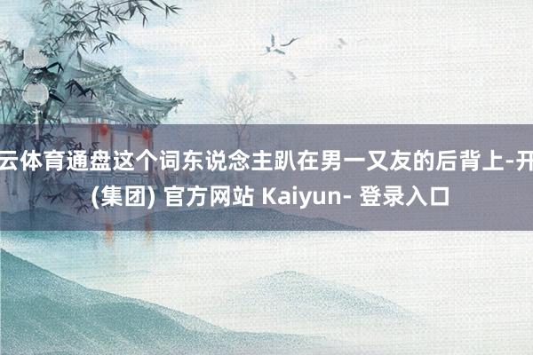 开云体育通盘这个词东说念主趴在男一又友的后背上-开云 (集团) 官方网站 Kaiyun- 登录入口