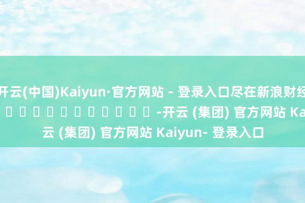 开云(中国)Kaiyun·官方网站 - 登录入口尽在新浪财经APP            													-开云 (集团) 官方网站 Kaiyun- 登录入口