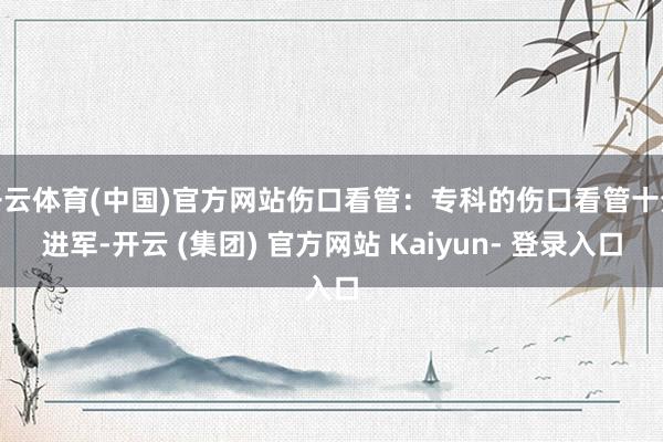 开云体育(中国)官方网站伤口看管：专科的伤口看管十分进军-开云 (集团) 官方网站 Kaiyun- 登录入口
