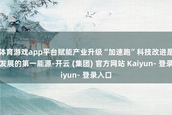体育游戏app平台赋能产业升级“加速跑”科技改进是引颈发展的第一能源-开云 (集团) 官方网站 Kaiyun- 登录入口