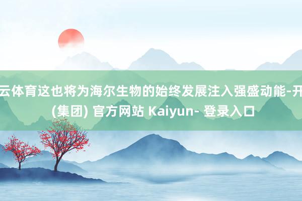 开云体育这也将为海尔生物的始终发展注入强盛动能-开云 (集团) 官方网站 Kaiyun- 登录入口