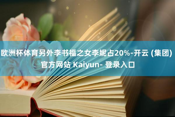 欧洲杯体育另外李书福之女李妮占20%-开云 (集团) 官方网站 Kaiyun- 登录入口