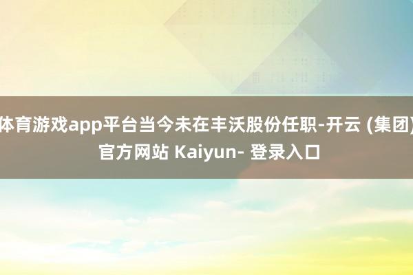 体育游戏app平台当今未在丰沃股份任职-开云 (集团) 官方网站 Kaiyun- 登录入口