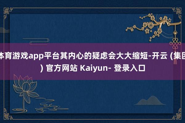 体育游戏app平台其内心的疑虑会大大缩短-开云 (集团) 官方网站 Kaiyun- 登录入口